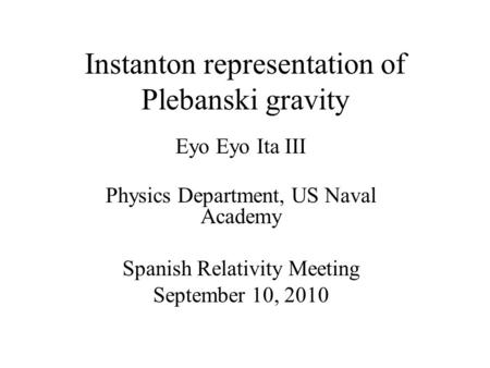 Instanton representation of Plebanski gravity Eyo Eyo Ita III Physics Department, US Naval Academy Spanish Relativity Meeting September 10, 2010.