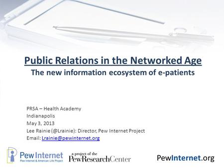 PewInternet.org Public Relations in the Networked Age The new information ecosystem of e-patients PRSA – Health Academy Indianapolis May 3, 2013 Lee Rainie.