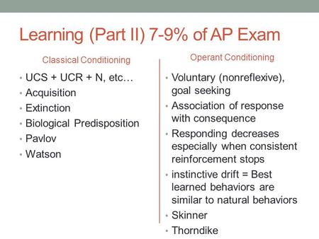Learning (Part II) 7-9% of AP Exam Classical Conditioning UCS + UCR + N, etc… Acquisition Extinction Biological Predisposition Pavlov Watson Operant Conditioning.