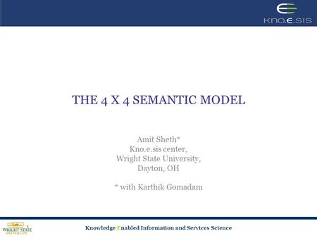 Knowledge Enabled Information and Services Science THE 4 X 4 SEMANTIC MODEL Amit Sheth* Kno.e.sis center, Wright State University, Dayton, OH * with Karthik.