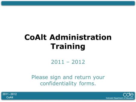 2011 - 2012 CoAlt CoAlt Administration Training 2011 – 2012 Please sign and return your confidentiality forms.