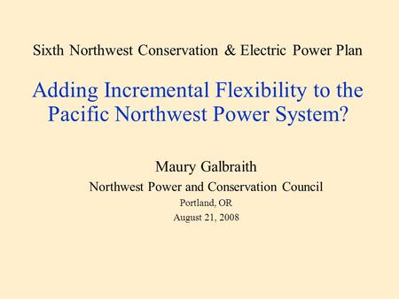 Sixth Northwest Conservation & Electric Power Plan Adding Incremental Flexibility to the Pacific Northwest Power System? Maury Galbraith Northwest Power.