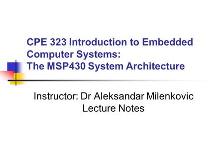 CPE 323 Introduction to Embedded Computer Systems: The MSP430 System Architecture Instructor: Dr Aleksandar Milenkovic Lecture Notes.