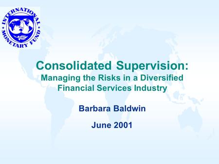Consolidated Supervision: Managing the Risks in a Diversified Financial Services Industry Barbara Baldwin June 2001.