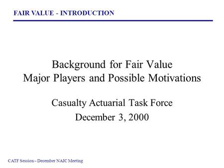 FAIR VALUE - INTRODUCTION CATF Session – December NAIC Meeting Background for Fair Value Major Players and Possible Motivations Casualty Actuarial Task.