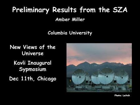 Preliminary Results from the SZA Amber Miller Columbia University Photo: Leitch New Views of the Universe Kavli Inaugural Sypmosium Dec 11th, Chicago.