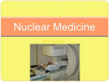Made By: Sarah Nuclear Medicine. What is general nuclear medicine? Medical Imaging using small amounts of radioactive materials to treat diseases and.