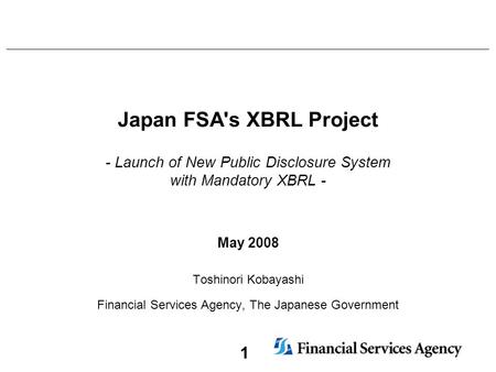 1 Japan FSA's XBRL Project - Launch of New Public Disclosure System with Mandatory XBRL - May 2008 Toshinori Kobayashi Financial Services Agency, The Japanese.