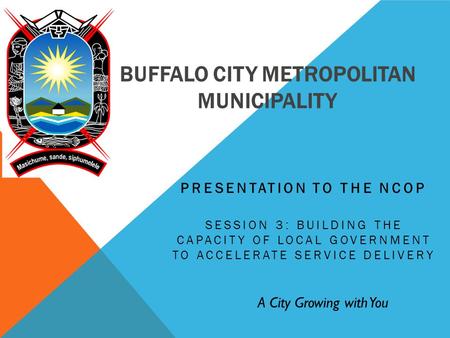 BUFFALO CITY METROPOLITAN MUNICIPALITY PRESENTATION TO THE NCOP SESSION 3: BUILDING THE CAPACITY OF LOCAL GOVERNMENT TO ACCELERATE SERVICE DELIVERY A City.
