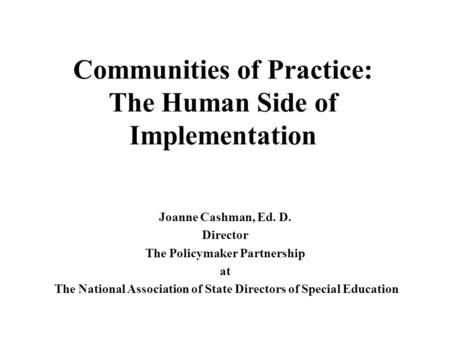 Communities of Practice: The Human Side of Implementation Joanne Cashman, Ed. D. Director The Policymaker Partnership at The National Association of State.