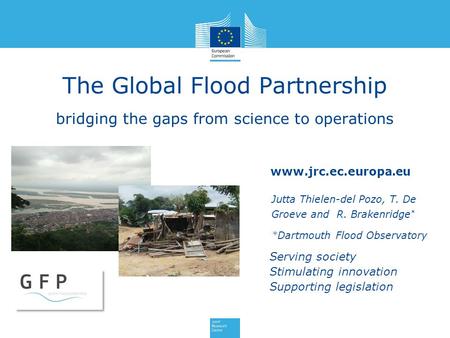 Www.jrc.ec.europa.eu Serving society Stimulating innovation Supporting legislation The Global Flood Partnership bridging the gaps from science to operations.