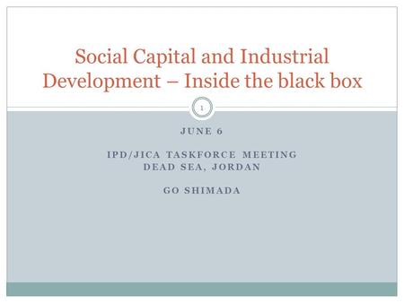 JUNE 6 IPD/JICA TASKFORCE MEETING DEAD SEA, JORDAN GO SHIMADA Social Capital and Industrial Development – Inside the black box 1.