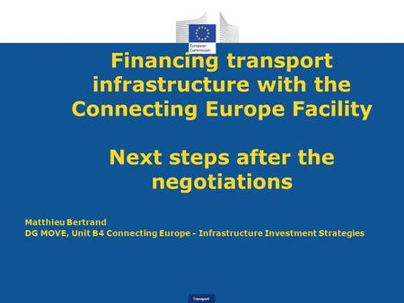 Transport Financing transport infrastructure with the Connecting Europe Facility Next steps after the negotiations Matthieu Bertrand DG MOVE, Unit B4 Connecting.