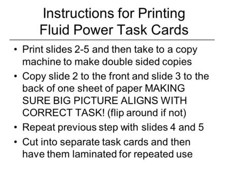 Instructions for Printing Fluid Power Task Cards Print slides 2-5 and then take to a copy machine to make double sided copies Copy slide 2 to the front.