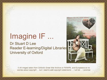 Imagine IF... Dr Stuart D Lee Reader E-learning/Digital Libraries University of Oxford © All images taken from Oxford’s Great War Archive or FWWPA, and.