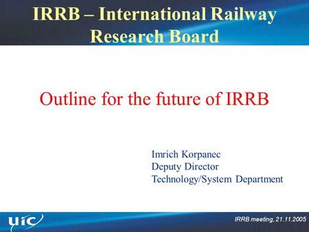 IRRB meeting, 21.11.2005 IRRB – International Railway Research Board Outline for the future of IRRB Imrich Korpanec Deputy Director Technology/System Department.