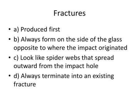 Fractures a) Produced first b) Always form on the side of the glass opposite to where the impact originated c) Look like spider webs that spread outward.