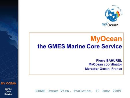 Marine Core Service MY OCEAN MyOcean the GMES Marine Core Service Pierre BAHUREL MyOcean coordinator Mercator Ocean, France GODAE Ocean View, Toulouse,
