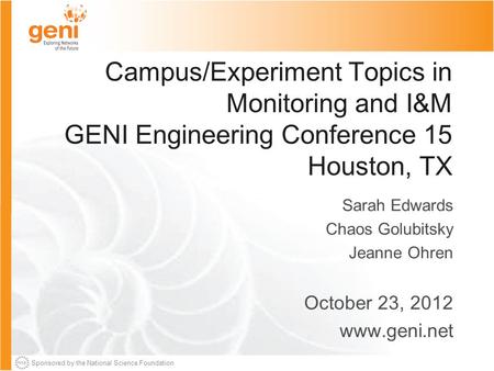 Sponsored by the National Science Foundation Campus/Experiment Topics in Monitoring and I&M GENI Engineering Conference 15 Houston, TX Sarah Edwards Chaos.