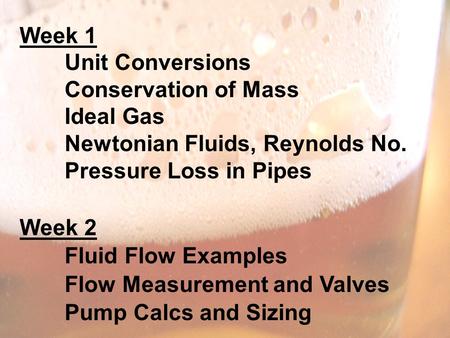 Week 1 Unit Conversions Conservation of Mass Ideal Gas Newtonian Fluids, Reynolds No. Pressure Loss in Pipes Week 2 Fluid Flow Examples Flow Measurement.