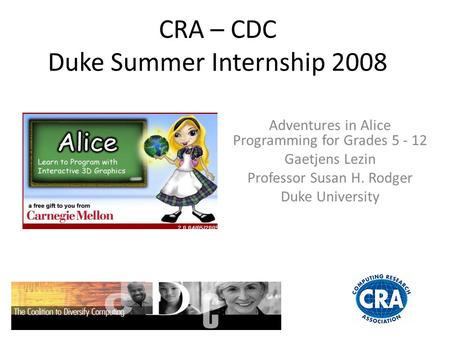 CRA – CDC Duke Summer Internship 2008 Adventures in Alice Programming for Grades 5 - 12 Gaetjens Lezin Professor Susan H. Rodger Duke University.