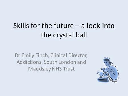 Skills for the future – a look into the crystal ball Dr Emily Finch, Clinical Director, Addictions, South London and Maudsley NHS Trust.