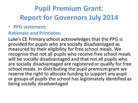 Pupil Premium Grant: Report for Governors July 2014 PPG statement: Rationale and Principles: Luke’s CE Primary school acknowledges that the PPG is provided.