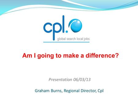 Presentation 06/03/13 Graham Burns, Regional Director, Cpl Am I going to make a difference?