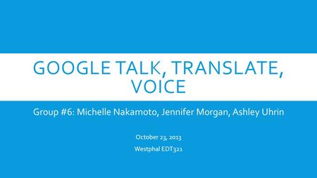 GOOGLE TALK, TRANSLATE, VOICE Group #6: Michelle Nakamoto, Jennifer Morgan, Ashley Uhrin October 23, 2013 Westphal EDT321.