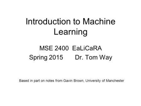 Introduction to Machine Learning MSE 2400 EaLiCaRA Spring 2015 Dr. Tom Way Based in part on notes from Gavin Brown, University of Manchester.