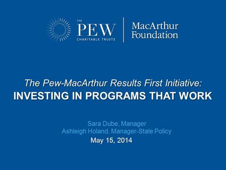 The Pew-MacArthur Results First Initiative: INVESTING IN PROGRAMS THAT WORK May 15, 2014 Sara Dube, Manager Ashleigh Holand, Manager-State Policy.