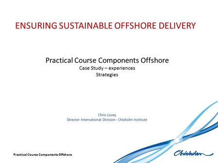 ENSURING SUSTAINABLE OFFSHORE DELIVERY Practical Course Components Offshore Case Study – experiences Strategies Chris Louey Director International Division–