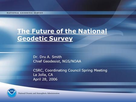 The Future of the National Geodetic Survey Dr. Dru A. Smith Chief Geodesist, NGS/NOAA CSRC, Coordinating Council Spring Meeting La Jolla, CA April 28,