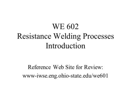 WE 602 Resistance Welding Processes Introduction Reference Web Site for Review: www-iwse.eng.ohio-state.edu/we601.
