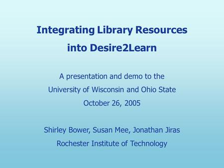 Integrating Library Resources into Desire2Learn A presentation and demo to the University of Wisconsin and Ohio State October 26, 2005 Shirley Bower, Susan.
