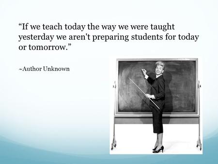 “If we teach today the way we were taught yesterday we aren't preparing students for today or tomorrow.” ~Author Unknown.