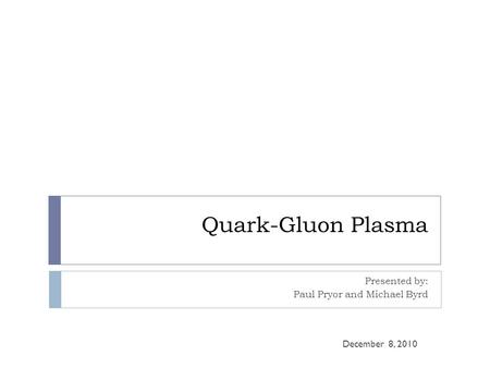 Quark-Gluon Plasma Presented by: Paul Pryor and Michael Byrd December 8, 2010.