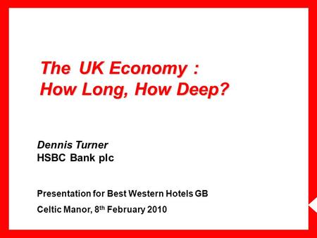 The UK Economy : How Long, How Deep? Dennis Turner HSBC Bank plc Presentation for Best Western Hotels GB Celtic Manor, 8 th February 2010.
