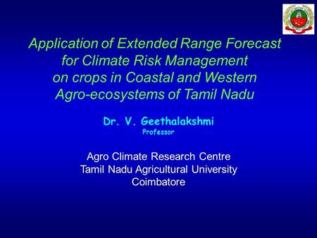 Application of Extended Range Forecast for Climate Risk Management on crops in Coastal and Western Agro-ecosystems of Tamil Nadu Dr. V. Geethalakshmi Professor.