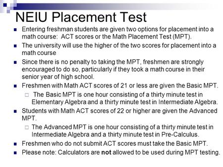 NEIU Placement Test Entering freshman students are given two options for placement into a math course:  ACT scores or the Math Placement Test (MPT).  The.