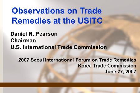 Observations on Trade Remedies at the USITC Daniel R. Pearson Chairman U.S. International Trade Commission 2007 Seoul International Forum on Trade Remedies.