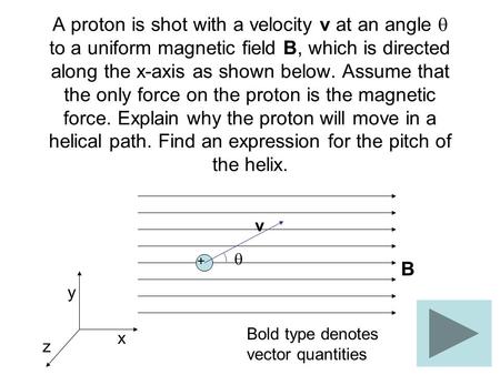 A proton is shot with a velocity v at an angle  to a uniform magnetic field B, which is directed along the x-axis as shown below. Assume that the only.
