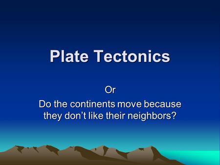 Plate Tectonics Or Do the continents move because they don’t like their neighbors?
