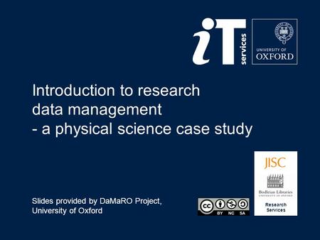 Research Services Introduction to research data management - a physical science case study Slides provided by DaMaRO Project, University of Oxford.