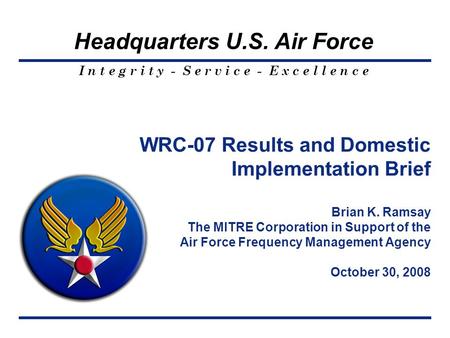 I n t e g r i t y - S e r v i c e - E x c e l l e n c e Headquarters U.S. Air Force WRC-07 Results and Domestic Implementation Brief Brian K. Ramsay The.