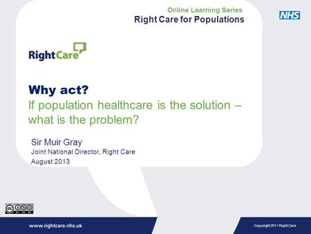 Copyright 2011 Right Care Why act? If population healthcare is the solution – what is the problem? Sir Muir Gray Joint National Director, Right Care August.