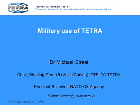 TETRA Congress Warsaw, 13.-14.6.2006 Military use of TETRA Dr Michael Street Chair, Working Group 5 (Voice Coding), ETSI TC TETRA Principal Scientist,