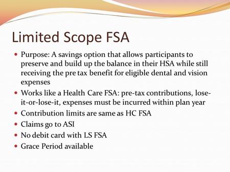 Limited Scope FSA Purpose: A savings option that allows participants to preserve and build up the balance in their HSA while still receiving the pre tax.
