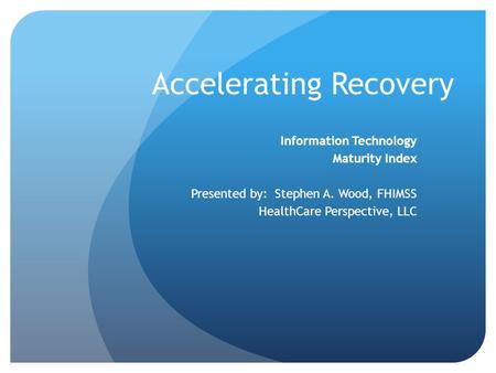 Accelerating Recovery Information Technology Maturity Index Presented by: Stephen A. Wood, FHIMSS HealthCare Perspective, LLC.