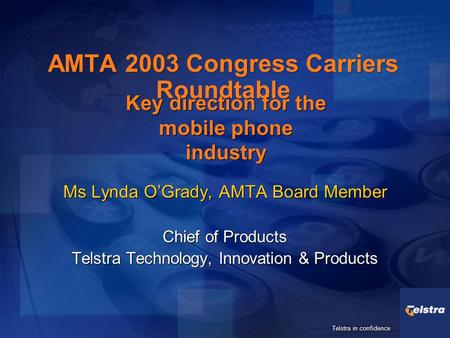 Telstra in confidence AMTA 2003 Congress Carriers Roundtable Ms Lynda O’Grady, AMTA Board Member Chief of Products Telstra Technology, Innovation & Products.